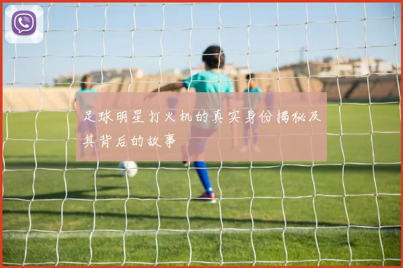 足球明星打火机的真实身份揭秘及其背后的故事