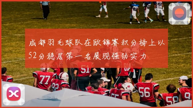 成都羽毛球队在欧锦赛积分榜上以52分稳居第一名展现强劲实力