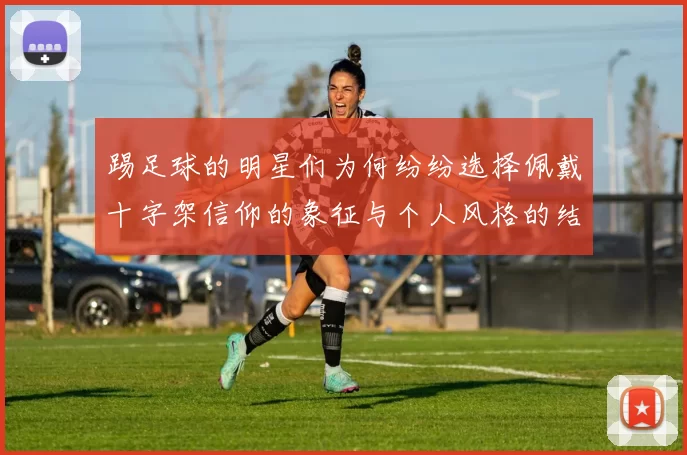踢足球的明星们为何纷纷选择佩戴十字架信仰的象征与个人风格的结合