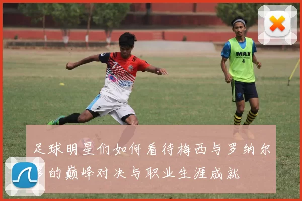 足球明星们如何看待梅西与罗纳尔多的巅峰对决与职业生涯成就