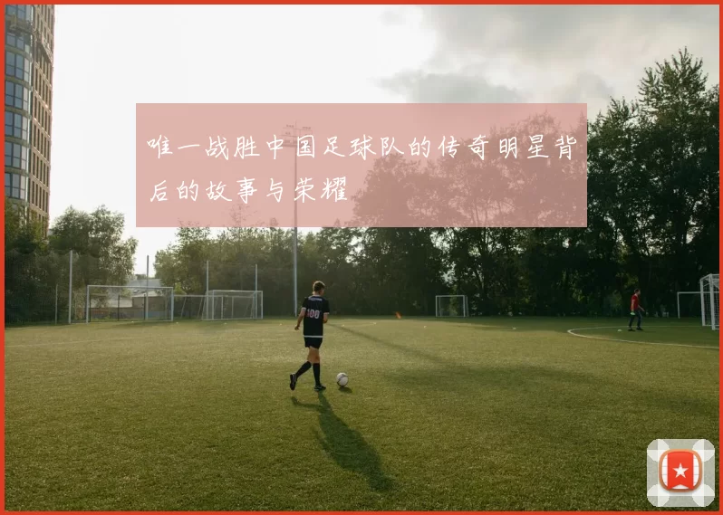 唯一战胜中国足球队的传奇明星背后的故事与荣耀
