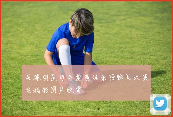 足球明星与可爱萌娃亲密瞬间大集合精彩图片欣赏