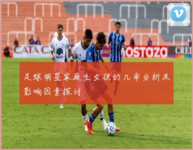 足球明星家庭生女孩的几率分析及影响因素探讨