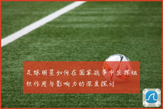 足球明星如何在国家战争中发挥组织作用与影响力的深度探讨
