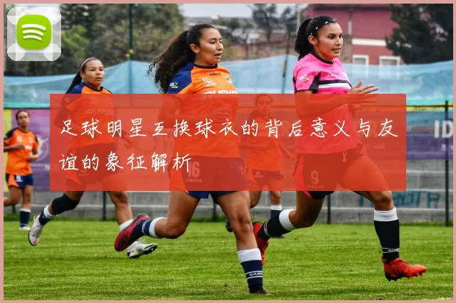 足球明星互换球衣的背后意义与友谊的象征解析