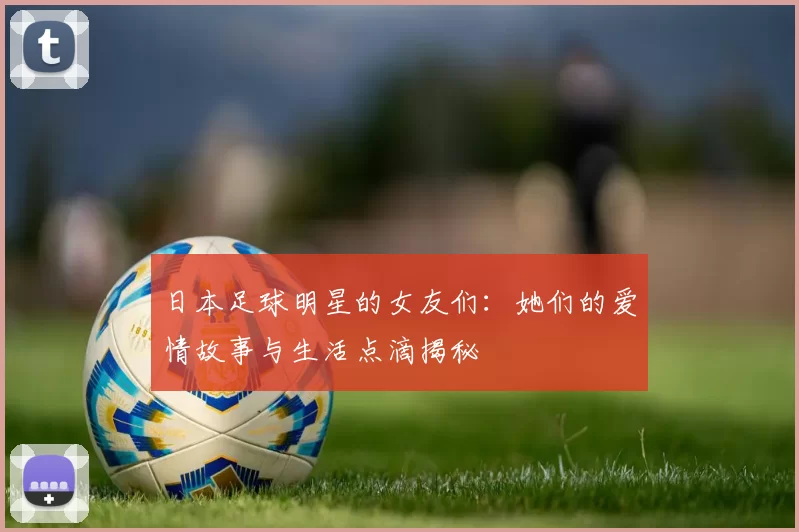 日本足球明星的女友们：她们的爱情故事与生活点滴揭秘