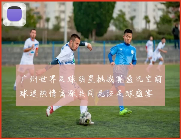 广州世界足球明星挑战赛盛况空前球迷热情高涨共同见证足球盛宴