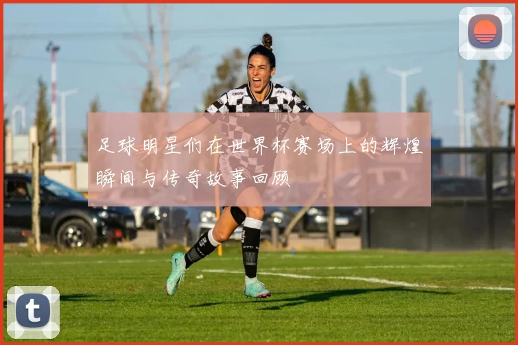 足球明星们在世界杯赛场上的辉煌瞬间与传奇故事回顾