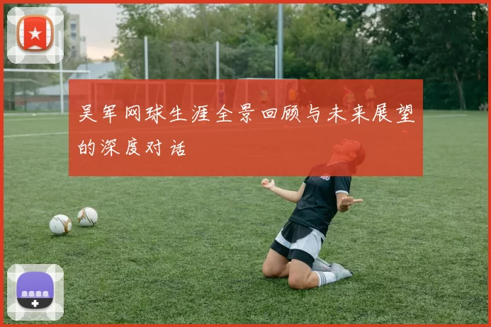 吴军网球生涯全景回顾与未来展望的深度对话