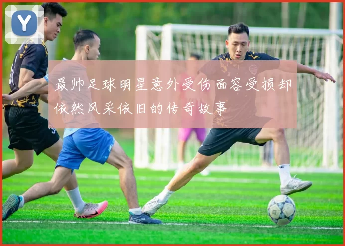 最帅足球明星意外受伤面容受损却依然风采依旧的传奇故事