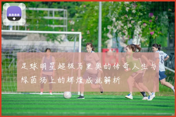 足球明星超级马里奥的传奇人生与绿茵场上的辉煌成就解析