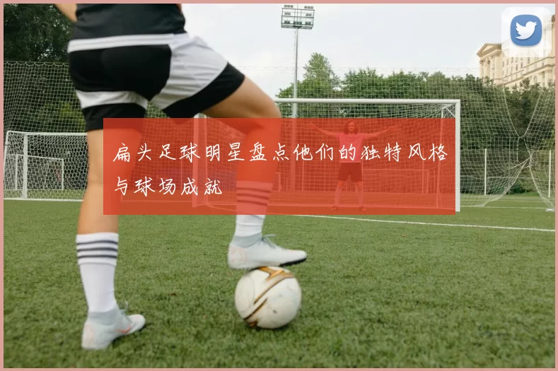 扁头足球明星盘点他们的独特风格与球场成就
