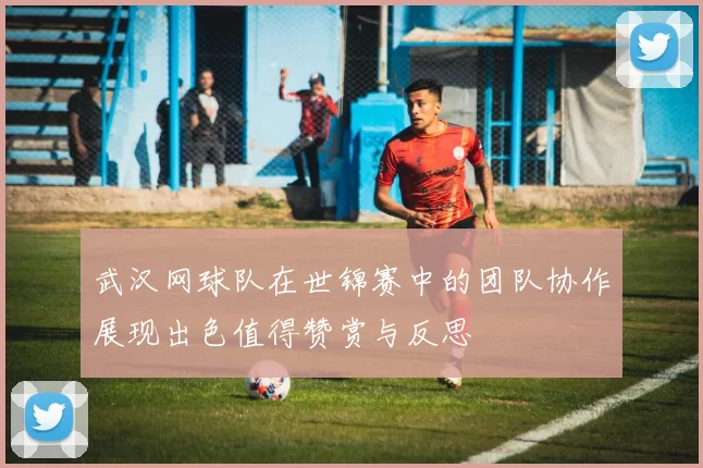 武汉网球队在世锦赛中的团队协作展现出色值得赞赏与反思