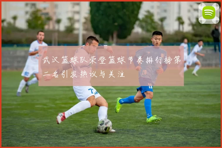武汉篮球队荣登篮球节奏排行榜第二名引发热议与关注