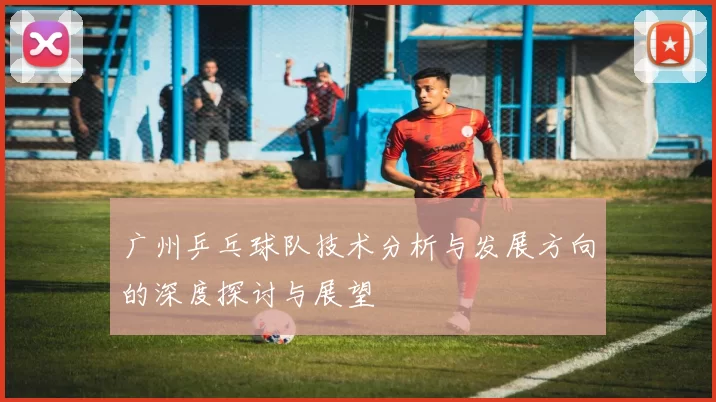 广州乒乓球队技术分析与发展方向的深度探讨与展望