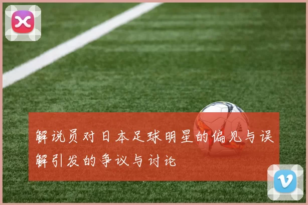 解说员对日本足球明星的偏见与误解引发的争议与讨论