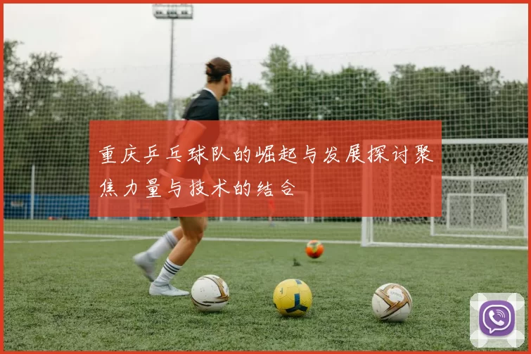 重庆乒乓球队的崛起与发展探讨聚焦力量与技术的结合