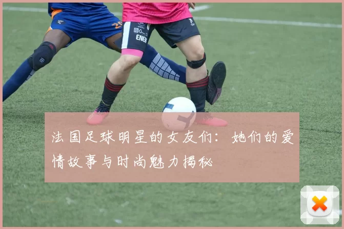 法国足球明星的女友们：她们的爱情故事与时尚魅力揭秘