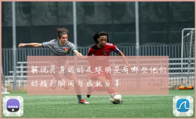 解说员身边的足球明星有哪些他们的精彩瞬间与成就分享