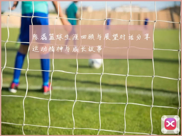 陈磊篮球生涯回顾与展望对话分享运动精神与成长故事