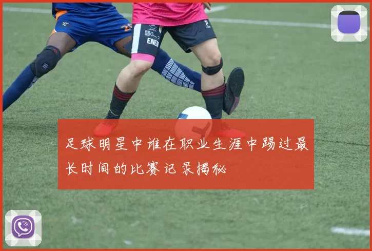 足球明星中谁在职业生涯中踢过最长时间的比赛记录揭秘