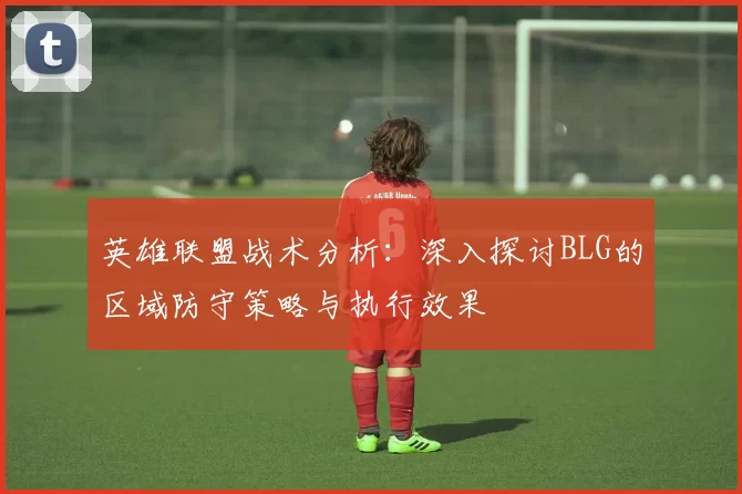 英雄联盟战术分析：深入探讨BLG的区域防守策略与执行效果