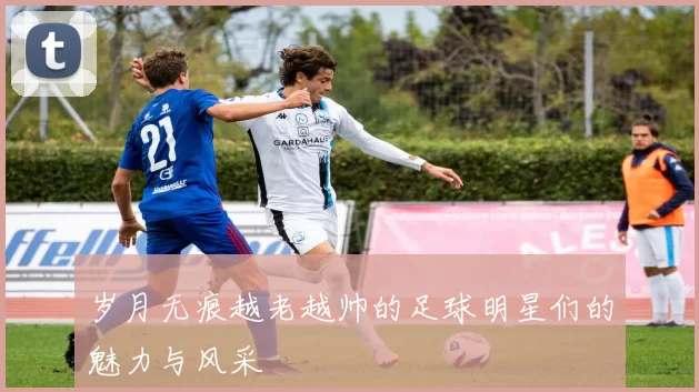 岁月无痕越老越帅的足球明星们的魅力与风采