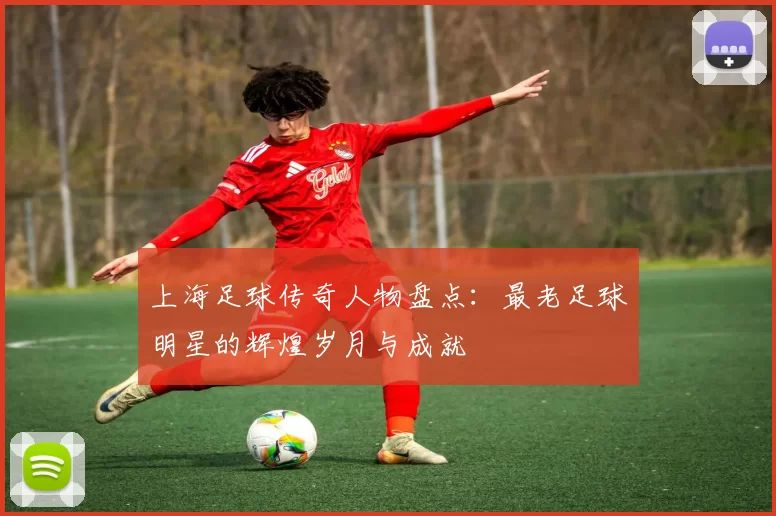 上海足球传奇人物盘点：最老足球明星的辉煌岁月与成就
