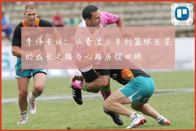 李伟专访：从青涩少年到篮球巨星的成长之路与心路历程回顾