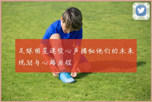 足球明星退役心声揭秘他们的未来规划与心路历程