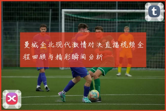 曼城全北现代激情对决直播视频全程回顾与精彩瞬间分析