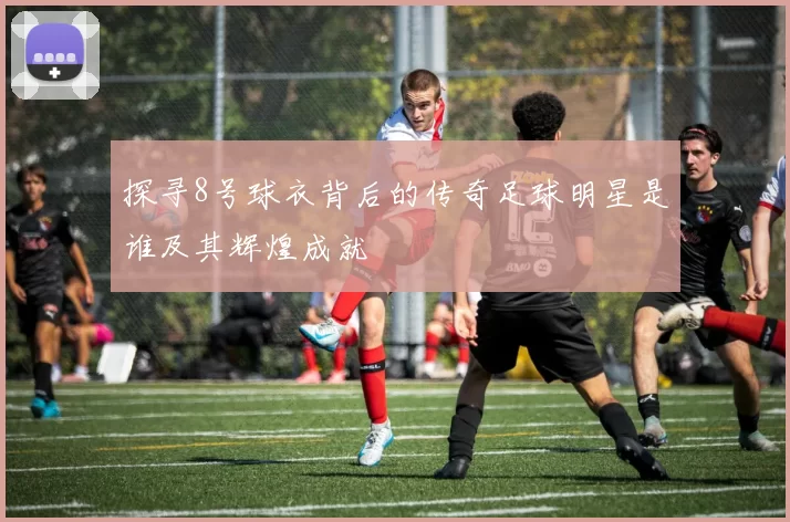探寻8号球衣背后的传奇足球明星是谁及其辉煌成就