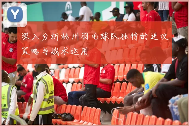 深入分析杭州羽毛球队独特的进攻策略与战术运用