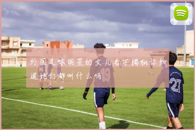 外国足球明星的女儿名字揭秘你知道她们都叫什么吗