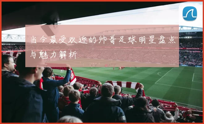 当今最受欢迎的帅哥足球明星盘点与魅力解析