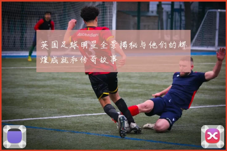 英国足球明星全景揭秘与他们的辉煌成就和传奇故事
