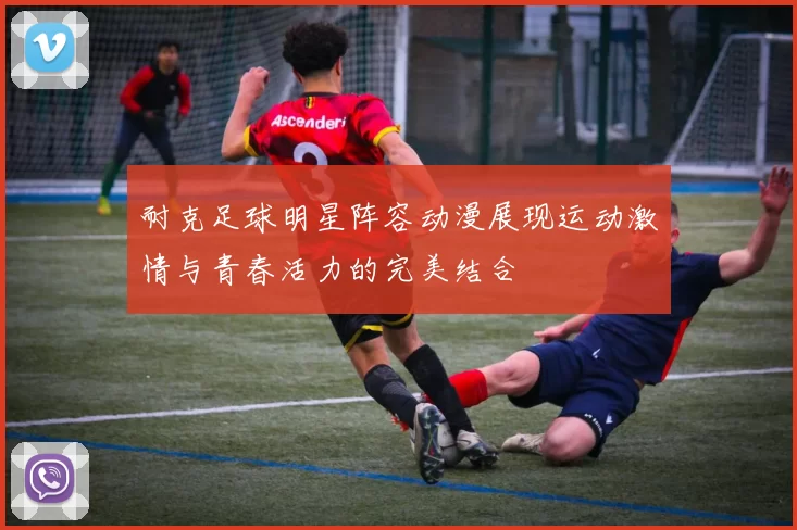 耐克足球明星阵容动漫展现运动激情与青春活力的完美结合
