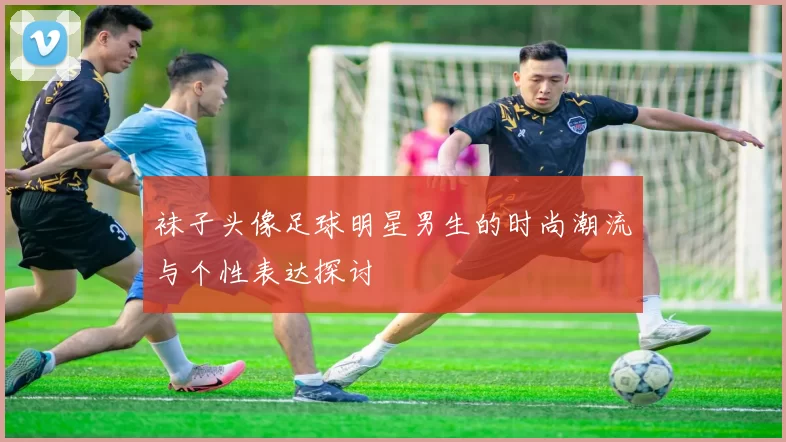 袜子头像足球明星男生的时尚潮流与个性表达探讨