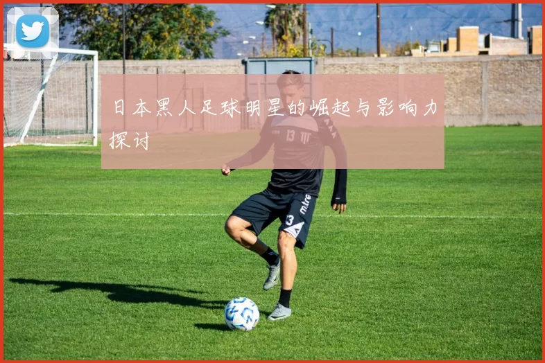 日本黑人足球明星的崛起与影响力探讨