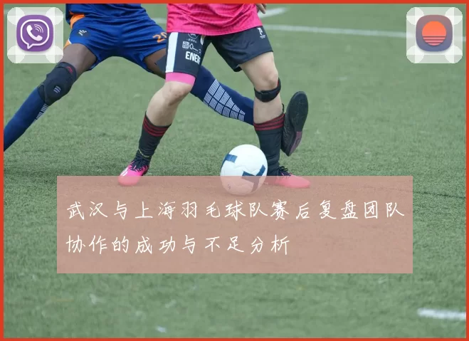 武汉与上海羽毛球队赛后复盘团队协作的成功与不足分析