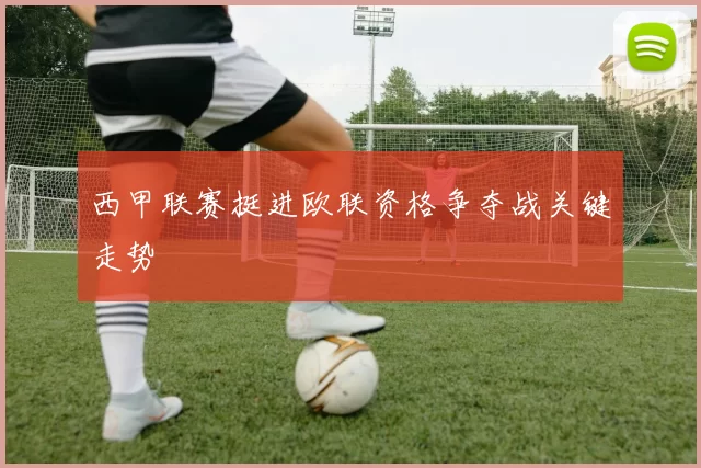 西甲联赛挺进欧联资格争夺战关键走势