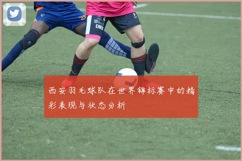西安羽毛球队在世界锦标赛中的精彩表现与状态分析