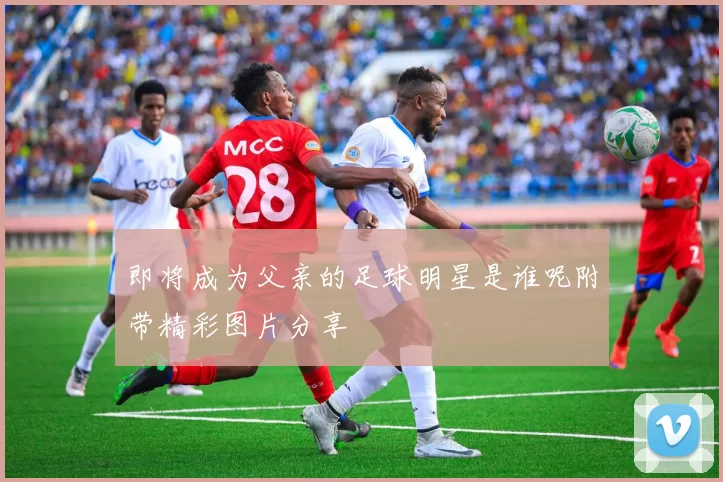 即将成为父亲的足球明星是谁呢附带精彩图片分享