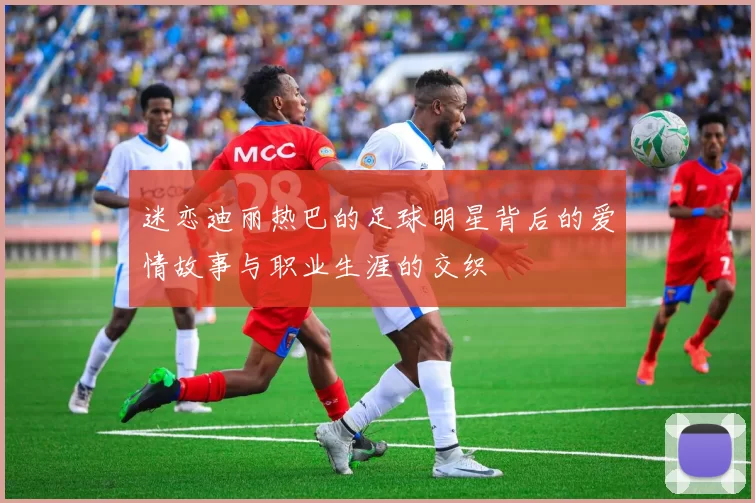 迷恋迪丽热巴的足球明星背后的爱情故事与职业生涯的交织