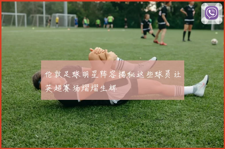 伦敦足球明星阵容揭秘这些球员让英超赛场熠熠生辉