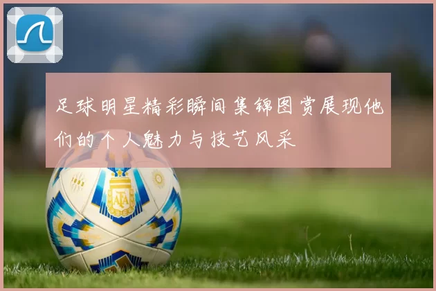 足球明星精彩瞬间集锦图赏展现他们的个人魅力与技艺风采