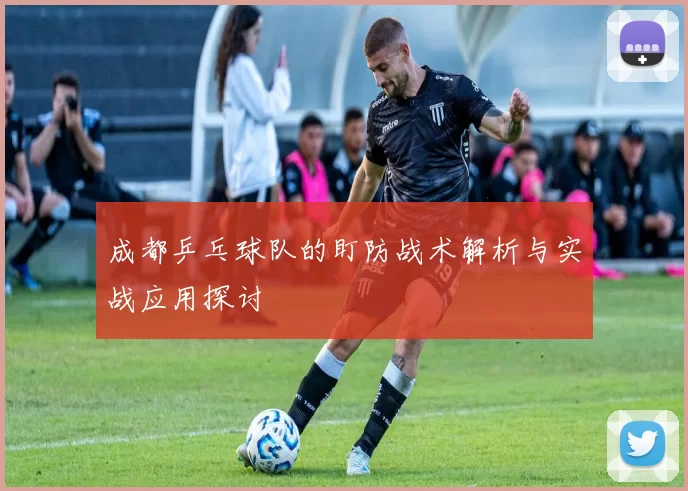 成都乒乓球队的盯防战术解析与实战应用探讨