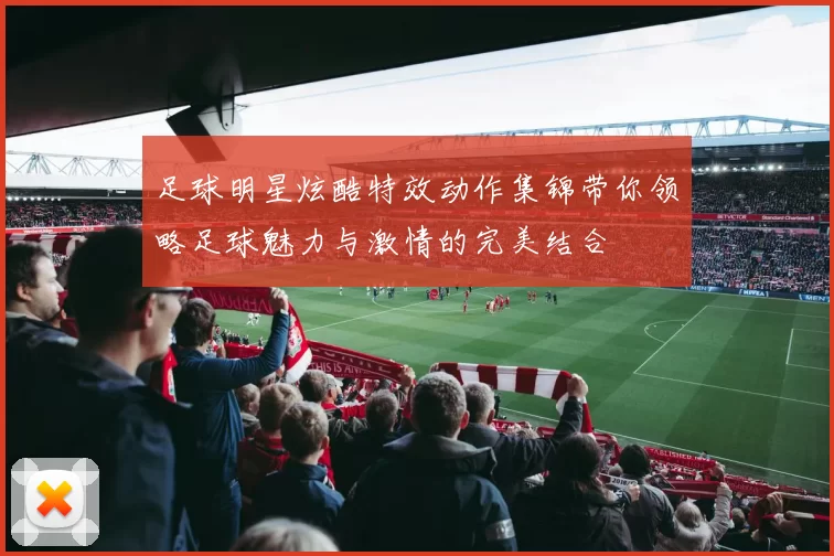 足球明星炫酷特效动作集锦带你领略足球魅力与激情的完美结合