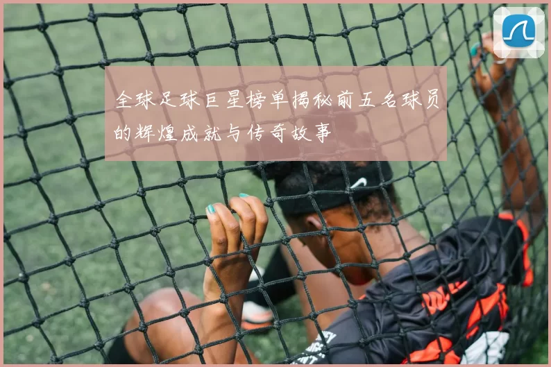 全球足球巨星榜单揭秘前五名球员的辉煌成就与传奇故事