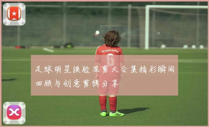 足球明星换脸混剪大合集精彩瞬间回顾与创意剪辑分享